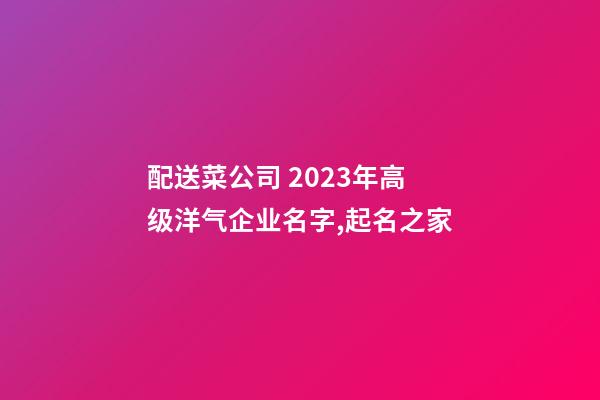 配送菜公司 2023年高级洋气企业名字,起名之家-第1张-公司起名-玄机派